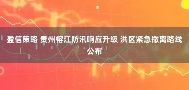 盈信策略 贵州榕江防汛响应升级 洪区紧急撤离路线公布