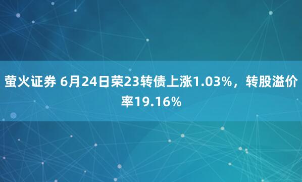 萤火证券 6月24日荣23转债上涨1.03%，转股溢价率19.16%
