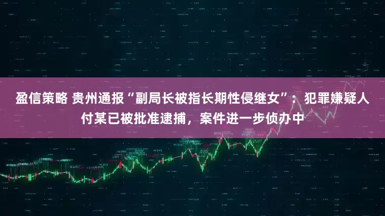 盈信策略 贵州通报“副局长被指长期性侵继女”：犯罪嫌疑人付某已被批准逮捕，案件进一步侦办中