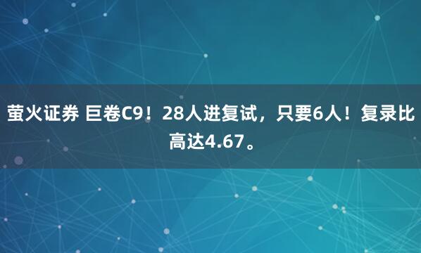 萤火证券 巨卷C9！28人进复试，只要6人！复录比高达4.67。