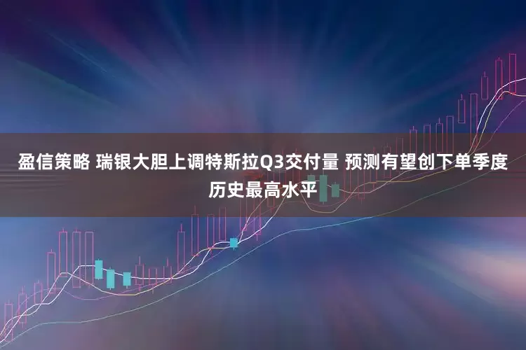 盈信策略 瑞银大胆上调特斯拉Q3交付量 预测有望创下单季度历史最高水平