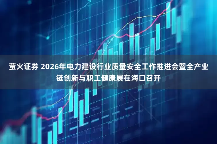 萤火证券 2026年电力建设行业质量安全工作推进会暨全产业链创新与职工健康展在海口召开