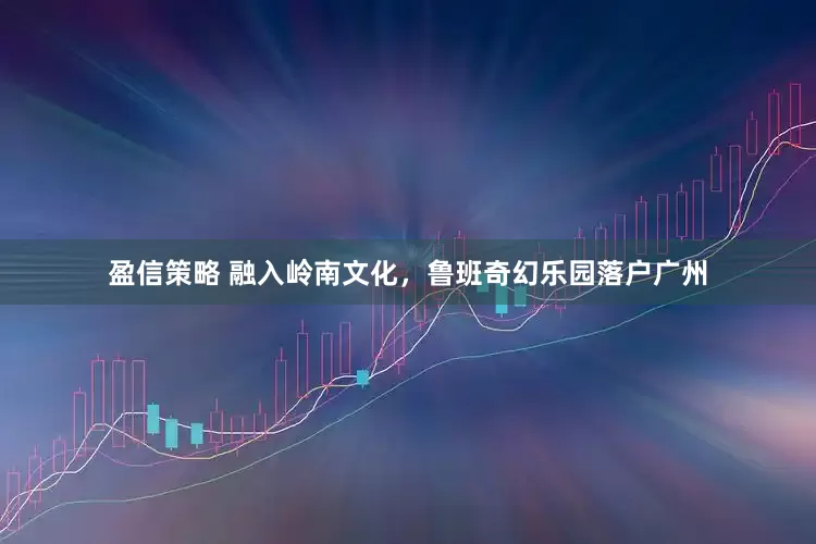 盈信策略 融入岭南文化，鲁班奇幻乐园落户广州
