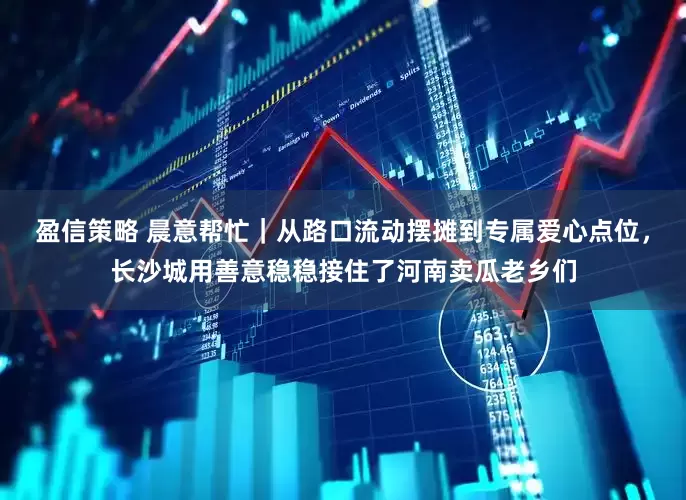 盈信策略 晨意帮忙｜从路口流动摆摊到专属爱心点位，长沙城用善意稳稳接住了河南卖瓜老乡们