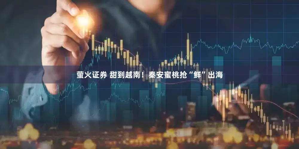 萤火证券 甜到越南！秦安蜜桃抢“鲜”出海