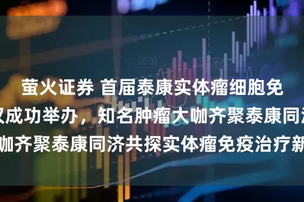 萤火证券 首届泰康实体瘤细胞免疫治疗大会在汉成功举办，知名肿瘤大咖齐聚泰康同济共探实体瘤免疫治疗新路径
